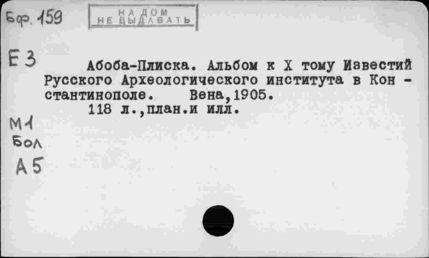 ﻿Ьср. '159 I НЕ %Ы^ВА т b I
Абоба-Плиска. Альбом к X тому Известий Русского Археологического института в Кон -стантинополе. Вена,1905.
118 л.,план.и илл.
МИ Ьол
AS